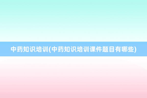 中药知识培训(中药知识培训课件题目有哪些)
