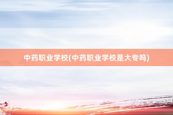 中药职业学校(中药职业学校是大专吗)