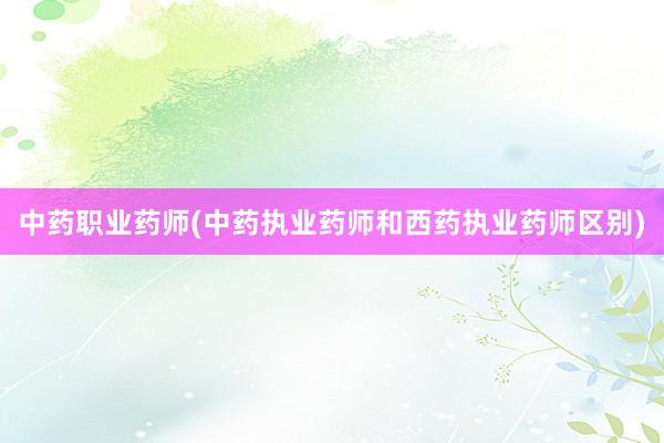 中药职业药师(中药执业药师和西药执业药师区别)
