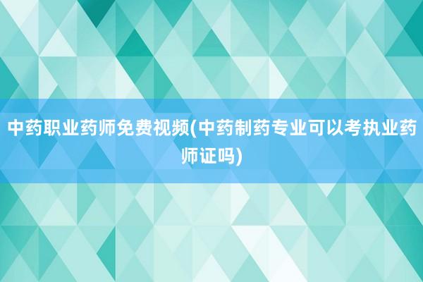 中药职业药师免费视频(中药制药专业可以考执业药师证吗)