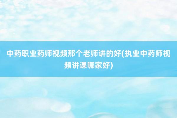 中药职业药师视频那个老师讲的好(执业中药