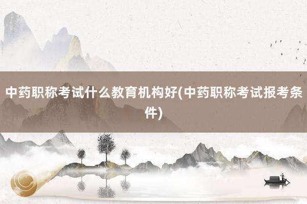 中药职称考试什么教育机构好(中药职称考试报考条件)