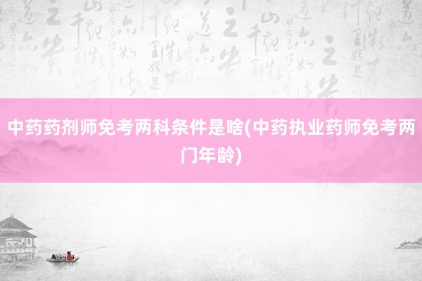 中药药剂师免考两科条件是啥(中药执业药师
