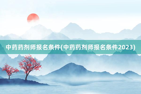 中药药剂师报名条件(中药药剂师报名条件2023)