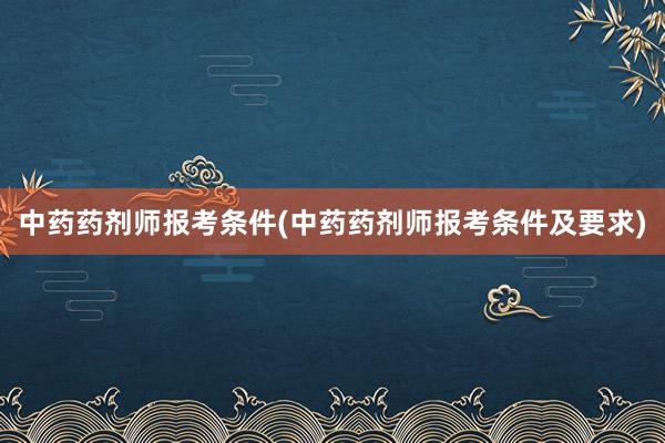中药药剂师报考条件(中药药剂师报考条件及要求)