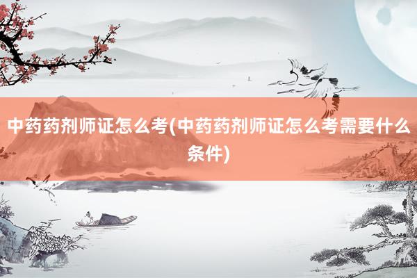 中药药剂师证怎么考(中药药剂师证怎么考需要什么条件)