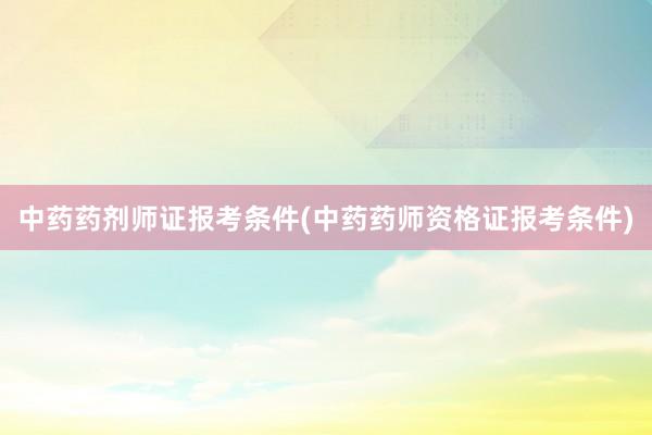 中药药剂师证报考条件(中药药师资格证报考条件)