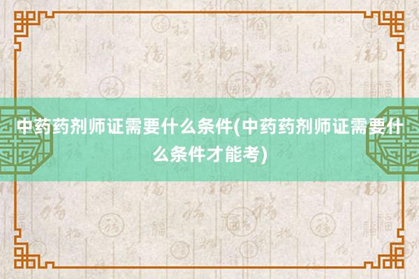 中药药剂师证需要什么条件(中药药剂师证需要什么条件才能考)