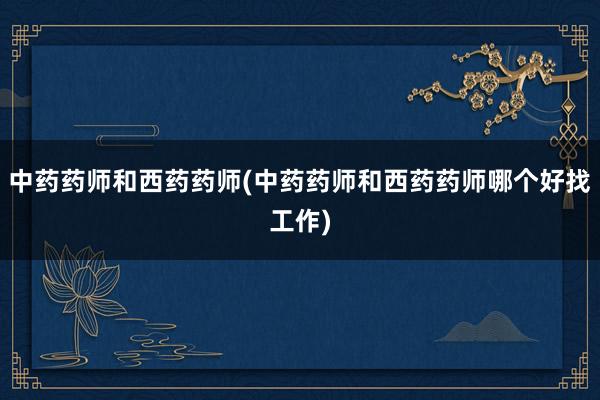 中药药师和西药药师(中药药师和西药药师哪个好找工作)