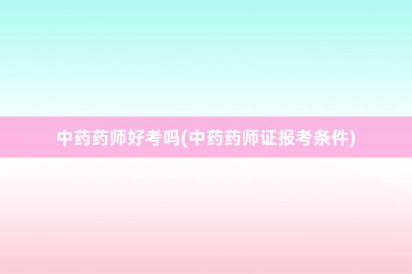 中药药师好考吗(中药药师证报考条件)