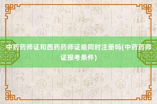 中药药师证和西药药师证能同时注册吗(中药药师证报考条件)