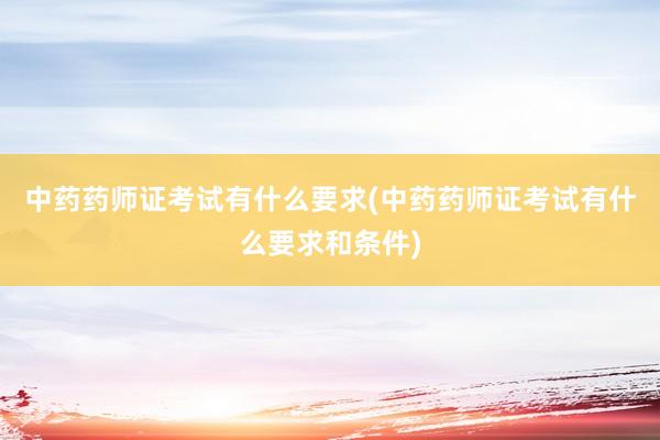 中药药师证考试有什么要求(中药药师证考试有什么要求和条件)