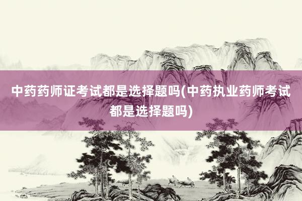 中药药师证考试都是选择题吗(中药执业药师考试都是选择题吗)