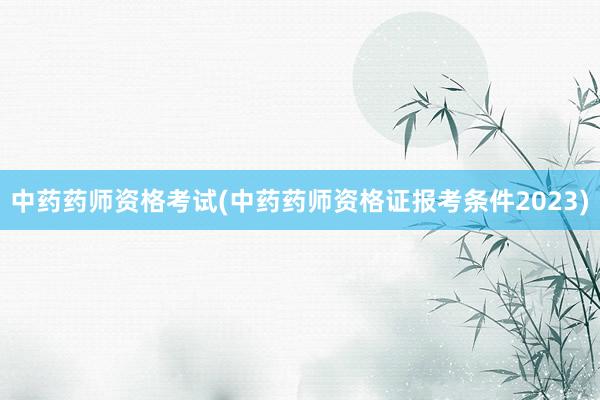 中药药师资格考试(中药药师资格证报考条件2023)