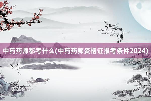 中药药师都考什么(中药药师资格证报考条件2024)