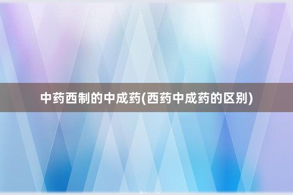 中药西制的中成药(西药中成药的区别)