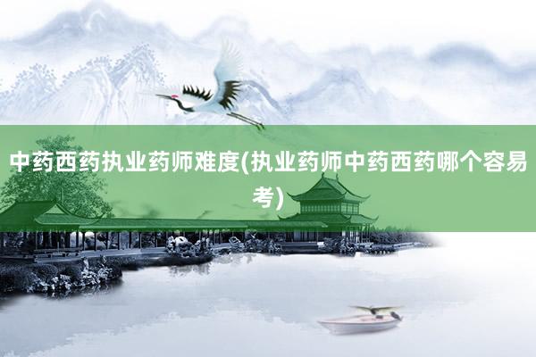 中药西药执业药师难度(执业药师中药西药哪个容易考)
