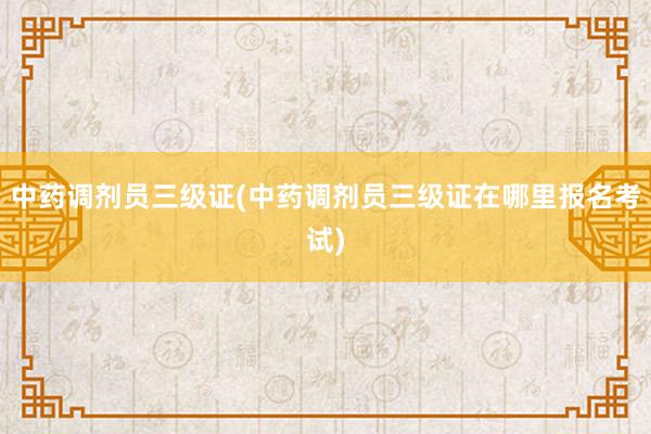 中药调剂员三级证(中药调剂员三级证在哪里报名考试)