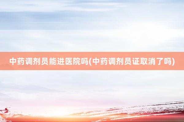 中药调剂员能进医院吗(中药调剂员证取消了吗)