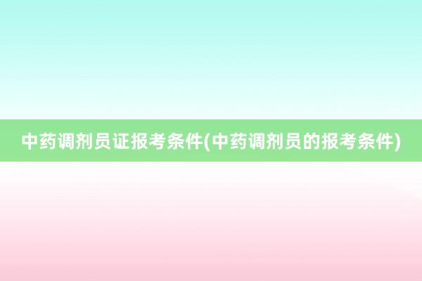 中药调剂员证报考条件(中药调剂员的报考条件)