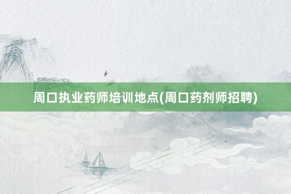 周口执业药师培训地点(周口药剂师招聘)
