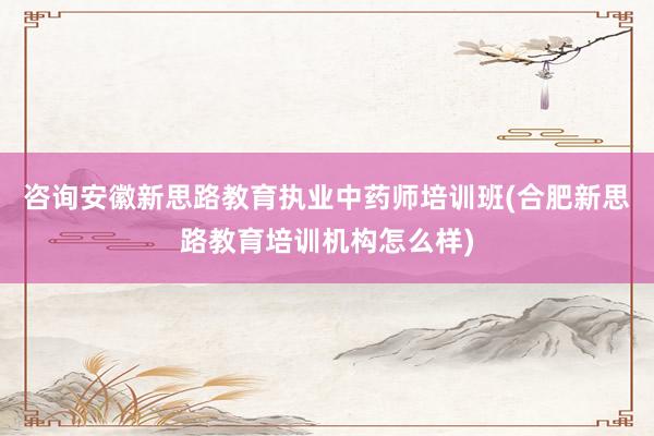 咨询安徽新思路教育执业中药师培训班(合肥新思路教育培训机构怎么样)
