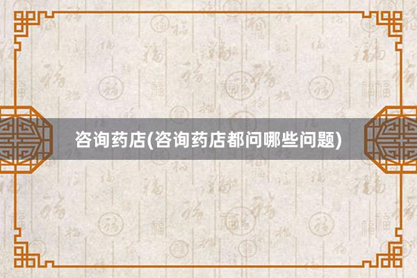 咨询药店(咨询药店都问哪些问题)