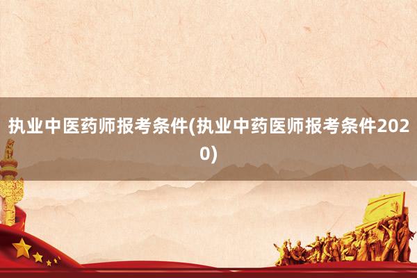 执业中医药师报考条件(执业中药医师报考条件2020)