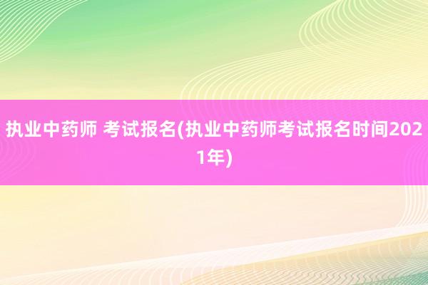 执业中药师 考试报名(执业中药师考试报名时间2021年)