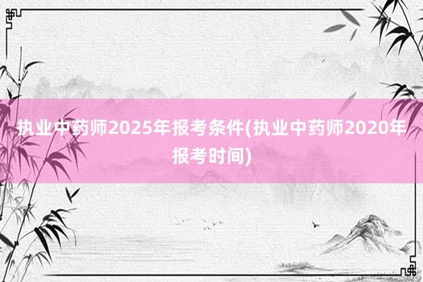 执业中药师2025年报考条件(执业中药师2020年报考时间)