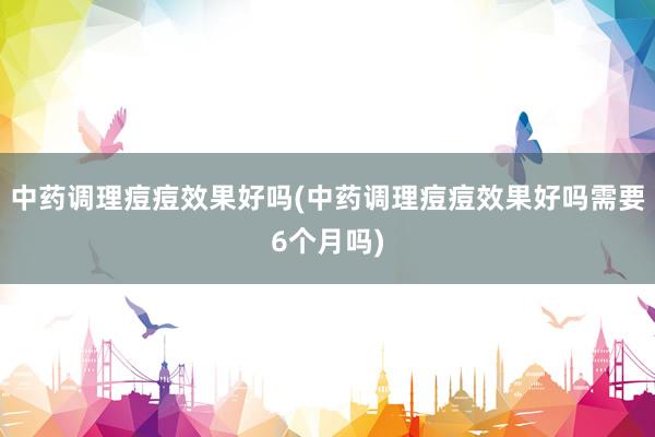 中药调理痘痘效果好吗(中药调理痘痘效果好吗需要6个月吗)