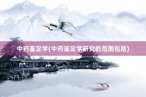 中药鉴定学(中药鉴定学研究的范围包括)
