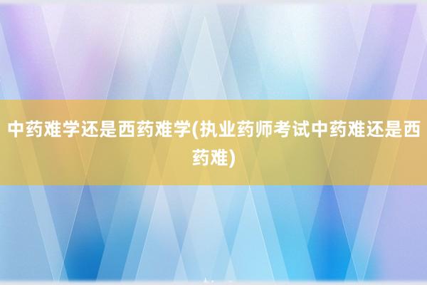 中药难学还是西药难学(执业药师考试中药难还是西药难)