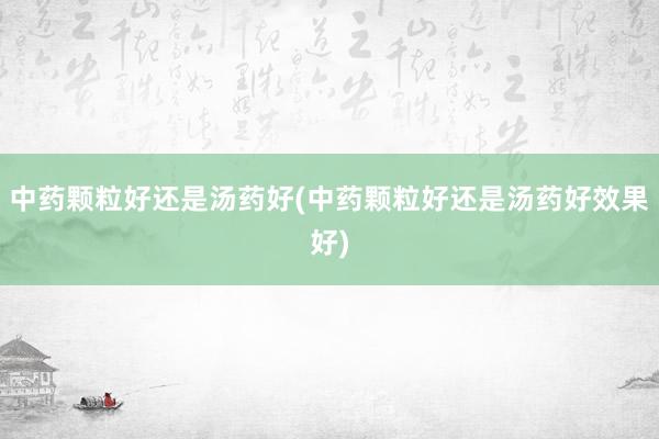 中药颗粒好还是汤药好(中药颗粒好还是汤药好效果好)