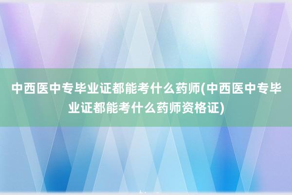 中西医中专毕业证都能考什么药师(中西医中专毕业证都能考什么药师资格证)