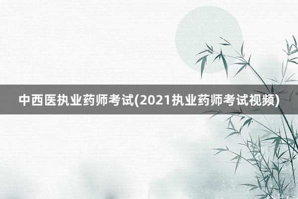 中西医执业药师考试(2021执业药师考试视频)