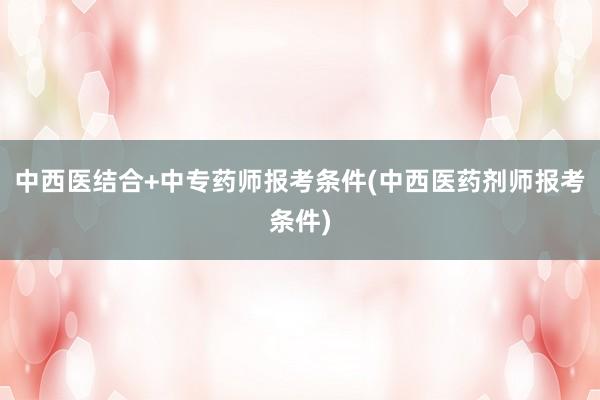 中西医结合+中专药师报考条件(中西医药剂师报考条件)