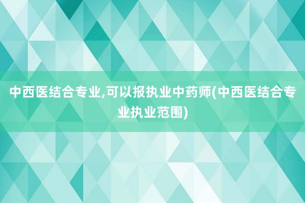 中西医结合专业,可以报执业中药师(中西医结合专业执业范围)