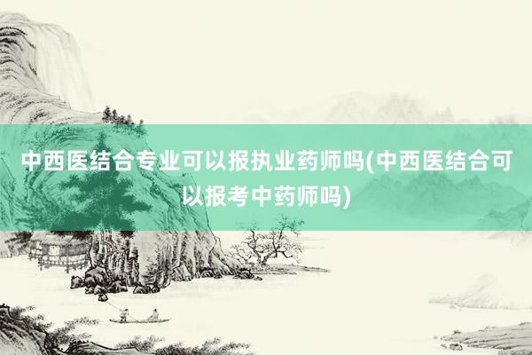 中西医结合专业可以报执业药师吗(中西医结合可以报考中药师吗)