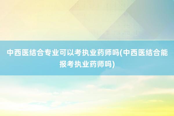 中西医结合专业可以考执业药师吗(中西医结合能报考执业药师吗)