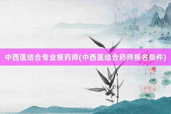 中西医结合专业报药师(中西医结合药师报名条件)