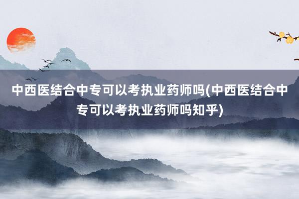 中西医结合中专可以考执业药师吗(中西医结合中专可以考执业药师吗知乎)