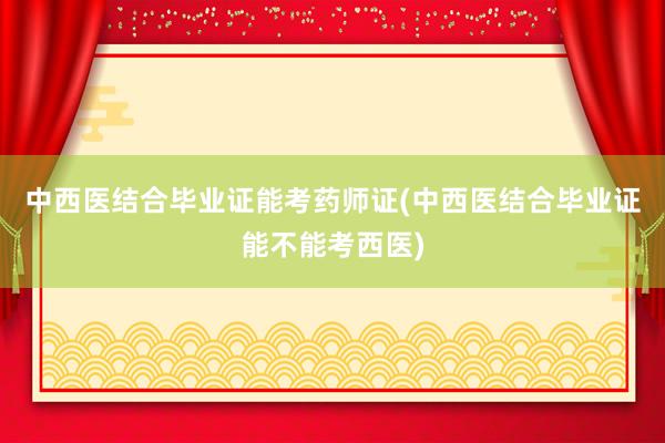 中西医结合毕业证能考药师证(中西医结合毕业证能不能考西医)