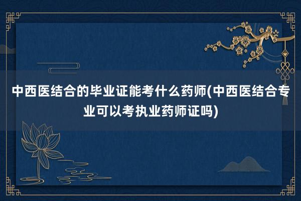 中西医结合的毕业证能考什么药师(中西医结合专业可以考执业药师证吗)