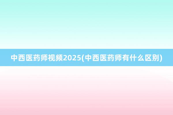 中西医药师视频2025(中西医药师有什么区别)