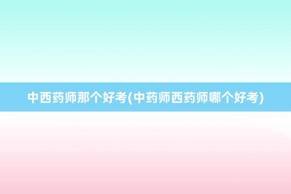 中西药师那个好考(中药师西药师哪个好考)