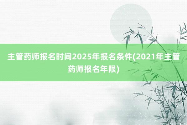 主管药师报名时间2025年报名条件(2021年主管药师报名年限)