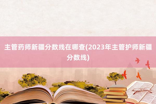 主管药师新疆分数线在哪查(2023年主管护师新疆分数线)