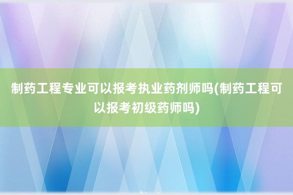 制药工程专业可以报考执业药剂师吗(制药工程可以报考初级药师吗)
