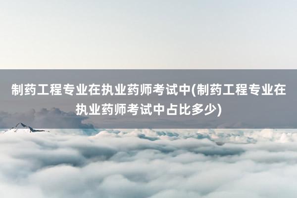 制药工程专业在执业药师考试中(制药工程专业在执业药师考试中占比多少)